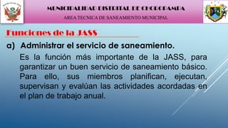 a) Administrar el servicio de saneamiento.
Funciones de la JASS
Es la función más importante de la JASS, para
garantizar un buen servicio de saneamiento básico.
Para ello, sus miembros planifican, ejecutan,
supervisan y evalúan las actividades acordadas en
el plan de trabajo anual.
MUNICIPALIDAD DISTRITAL DE CHOROPAMPA
AREA TECNICA DE SANEAMIENTO MUNICIPAL
 