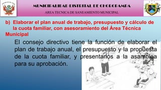 El consejo directivo tiene la función de elaborar el
plan de trabajo anual, el presupuesto y la propuesta
de la cuota familiar, y presentarlos a la asamblea
para su aprobación.
b) Elaborar el plan anual de trabajo, presupuesto y cálculo de
la cuota familiar, con asesoramiento del Área Técnica
Municipal
MUNICIPALIDAD DISTRITAL DE CHOROPAMPA
AREA TECNICA DE SANEAMIENTO MUNICIPAL
 