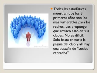 Todas las estadísticas
muestran que los 3
primeros años son los
mas vulnerables para los
retiros. Les propongo
que revisen esto en sus
clubes. No es difícil.
Solo basta entrar a la
pagina del club y allí hay
una pestaña de “socios
retirados”
 