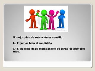 El mejor plan de retención es sencillo:El mejor plan de retención es sencillo:
1.- Elijamos bien al candidato1.- Elijamos bien al candidato
2.- El padrino debe acompañarlo de cerca los primeros2.- El padrino debe acompañarlo de cerca los primeros
años.años.
 