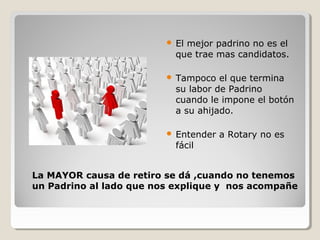  El mejor padrino no es el
que trae mas candidatos.
 Tampoco el que termina
su labor de Padrino
cuando le impone el botón
a su ahijado.
 Entender a Rotary no es
fácil
La MAYOR causa de retiro se dá ,cuando no tenemos
un Padrino al lado que nos explique y nos acompañe
 