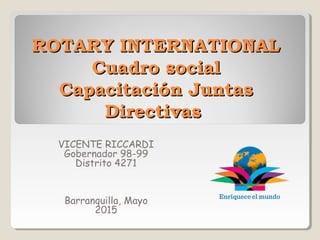 ROTARY INTERNATIONALROTARY INTERNATIONAL
Cuadro socialCuadro social
Capacitación JuntasCapacitación Juntas
DirectivasDirectivas
VICENTE RICCARDI
Gobernador 98-99
Distrito 4271
Barranquilla, Mayo
2015
 