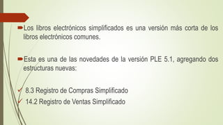 Los libros electrónicos simplificados es una versión más corta de los
libros electrónicos comunes.
Esta es una de las novedades de la versión PLE 5.1, agregando dos
estructuras nuevas:
✓ 8.3 Registro de Compras Simplificado
✓ 14.2 Registro de Ventas Simplificado
 