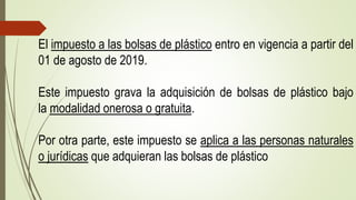 El impuesto a las bolsas de plástico entro en vigencia a partir del
01 de agosto de 2019.
Este impuesto grava la adquisición de bolsas de plástico bajo
la modalidad onerosa o gratuita.
Por otra parte, este impuesto se aplica a las personas naturales
o jurídicas que adquieran las bolsas de plástico
 