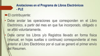 Anotaciones en el Programa de Libros Electrónicos
- PLE
El contribuyente:
• Debe anotar las operaciones que corresponden en el Libro
Electrónico, a partir del mes en que fue incorporado, obligado o
se afilió voluntariamente.
• Debe cerrar los Libros y/o Registros llevado en forma física
(manual, en hojas sueltas o continuas) correspondiente al mes
anterior al Libro Electrónico por el cual se generó el primer envío
del Resumen.
 