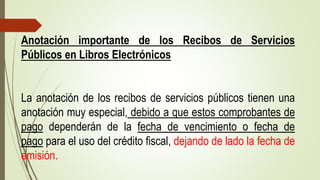 Anotación importante de los Recibos de Servicios
Públicos en Libros Electrónicos
La anotación de los recibos de servicios públicos tienen una
anotación muy especial, debido a que estos comprobantes de
pago dependerán de la fecha de vencimiento o fecha de
pago para el uso del crédito fiscal, dejando de lado la fecha de
emisión.
 