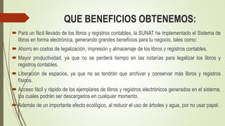 QUE BENEFICIOS OBTENEMOS:
 Para un fácil llevado de los libros y registros contables, la SUNAT ha implementado el Sistema de
libros en forma electrónica, generando grandes beneficios para tu negocio, tales como:
 Ahorro en costos de legalización, impresión y almacenaje de los libros y registros contables.
 Mayor productividad, ya que no se perderá tiempo en las notarías para legalizar los libros y
registros contables.
 Liberación de espacios, ya que no se tendrán que archivar y conservar más libros y registros
físicos.
 Acceso fácil y rápido de los ejemplares de libros y registros electrónicos generados en el sistema,
los cuales podrán ser descargados en cualquier momento.
 Además de un importante efecto ecológico, al reducir el uso de árboles y agua, por no usar papel.
 