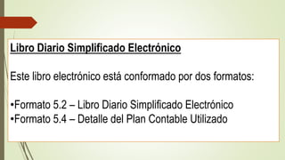 Libro Diario Simplificado Electrónico
Este libro electrónico está conformado por dos formatos:
•Formato 5.2 – Libro Diario Simplificado Electrónico
•Formato 5.4 – Detalle del Plan Contable Utilizado
 