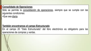 Consolidado de Operaciones
Sólo se permite la consolidación de operaciones, siempre que se cumpla con las
siguientes condiciones:
•Que sea diaria.
También encontramos el campo Estructurado
En el campo 20 “Dato Estructurado” del libro electrónico es obligatorio para las
operaciones de compras y ventas.
 