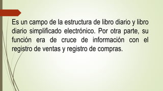 Es un campo de la estructura de libro diario y libro
diario simplificado electrónico. Por otra parte, su
función era de cruce de información con el
registro de ventas y registro de compras.
 