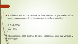 Actualmente, existen dos sistemas de libros electrónicos que pueden utilizar
las empresas para cumplir con la anotación de los libros contables:
• SLE – PORTAL
• SLE – PLE
Adicionalmente, cada sistema de libros electrónicos tiene sus ventajas y
desventajas.
 