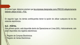 En primer lugar, debemos precisar que las empresas designadas como PRICOS obligatoriamente
deberán utilizar el SLE – PLE.
En segundo lugar, los demás contribuyentes tienen la opción de utilizar cualquiera de los dos
sistemas electrónicos.
SLE – PORTAL
Esta primera opción, está disponible dentro de Operaciones en Línea (SOL). Adicionalmente, solo
están disponibles dos registros electrónicos:
• Registro de Compras Electrónicos
• Registro de Ventas Electrónicos
 