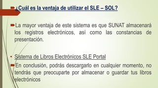 ¿Cuál es la ventaja de utilizar el SLE – SOL?
La mayor ventaja de este sistema es que SUNAT almacenará
los registros electrónicos, así como las constancias de
presentación.
• Sistema de Libros Electrónicos SLE Portal
En conclusión, podrás descargarlo en cualquier momento, no
tendrás que preocuparte por almacenar o guardar tus libros
electrónicos
 