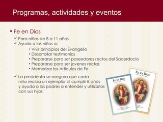Programas, actividades y eventos  Fe en Dios Para niños de 8 a 11 años Ayuda a los niños a: Vivir principios del Evangelio Desarrollar testimonios  Prepararse para ser poseedores rectos del Sacerdocio Prepararse para ser jovenes rectas Memorizar los Art ículos de Fe La presidenta se asegura que cada  niño reciba un ejemplar al cumplir 8 años y ayuda a los padres a entender y utilizarlos con sus hijos. 