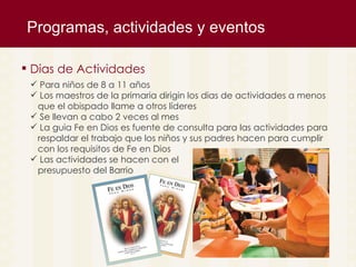 Programas, actividades y eventos  Dias de Actividades Para niños de 8 a 11 años Los maestros de la primaria dirigin los dias de actividades a menos  que el obispado llame a otros l íderes Se llevan a cabo 2 veces al mes La guia Fe en Dios es fuente de consulta para las actividades para  respaldar el trabajo que los niños y sus padres hacen para cumplir  con los requisitos de Fe en Dios Las actividades se hacen con el  presupuesto del Barrio 
