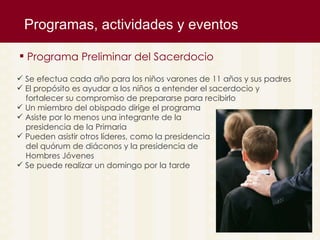 Programas, actividades y eventos  Programa Preliminar del Sacerdocio Se efectua cada año para los niños varones de 11 años y sus padres  El prop ósito es ayudar a los niños a entender el sacerdocio y  fortalecer su compromiso de prepararse para recibirlo Un miembro del obispado dirige el programa Asiste por lo menos una integrante de la  presidencia de la Primaria Pueden asistir otros líderes, como la presidencia  del quórum de diáconos y la presidencia de  Hombres Jóvenes Se puede realizar un domingo por la tarde  