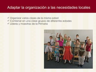 Adaptar la organizaci ón a las necesidades locales Organizar varias clases de la misma edad Combinar en una clase grupos de diferentes edades Líderes y maestras de la Primaria 