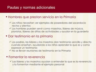 Pautas y normas adicionales Los niños necesitan ver ejemplos de poseedores del sacerdocio  rectos y atentos  Los hombres pueden servir como maestros, l íderes de música,  pianistas, líderes de dñias de actividades y ayudar en la guardería  Hombres que prestan servicio en la Primaria Los padres, las l íderes y los maestros dan testimonio sencillo y directo cuando enseñan, ayudando a los niños aprender lo que es y como expresar un testimonio No se llevan reuniones de testimonio en la Primaria Dar testimonio en la primaria Las l íderes y los maestros ayudan a entender lo que es la reverencia  y la fomentan mediante el ejemplo personal Fomentar la reverencia 