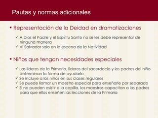 Pautas y normas adicionales A Dios el Padre y el Esp íritu Santo no se les debe representar de ninguna manera Al Salvador solo en la escena de la Natividad  Representaci ón de la Deidad en dramatizaciones Las l íderes de la Primaria, lideres del sacerdocio y los padres del niño  determinan la forma de ayudarlo Se incluye a los niños en sus clases regulares Se puede llamar un maestro especial para enseñarle por separado Si no pueden asistir a la capilla, los maestros capacitan a los padres para que ellos enseñen las lecciones de la Primaria Niños que tengan necesidades especiales 