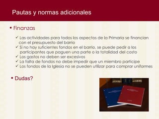 Pautas y normas adicionales Las actividades para todos los aspectos de la Primaria se financian con el presupuesto del barrio Si no hay suficientes fondos en el barrio, se puede pedir a los  participantes que paguen una parte o la totalidad del costo Los gastos no deben ser excesivos  La falta de fondos no debe impedir que un miembro participe Los fondos de la Iglesia no se pueden utilizar para comprar uniformes   Finanzas Dudas? 
