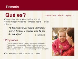 Primaria Organizaci ón Auxiliar del Sacerdocio Para niños y niñas de 18 meses hasta 11 años Lema: Qu é es ? · Instrucci ón · Aliento · Apoyo · “ Y todos tus hijos seran instruidos por el Señor; y grande ser á la paz  de tus hijos” 3 Nefi 22:13 Sentir el amor que el Padre Celestial tiene por ellos Aprender y comprender el Evangelio de Jesucristo Sentir y reconocer la influencia del Esp íritu Santo Prepararse para hacer convenios sagrados y cumplirlos  Prop ósitos La Responsabilidad es de los padres 