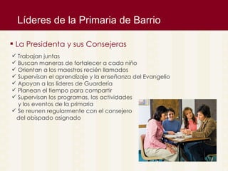 L íderes de la Primaria de Barrio La Presidenta y sus Consejeras Trabajan juntas Buscan maneras de fortalecer a cada niño Orientan a los maestros reci én llamados Supervisan el aprendizaje y la enseñanza del Evangelio Apoyan a las líderes de Guardería Planean el tiempo para compartir Supervisan los programas, las actividades  y los eventos de la primaria Se reunen regularmente con el consejero  del obispado asignado 