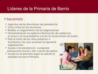 L íderes de la Primaria de Barrio Secretaria Agendas de las Reuniones de presidencia Toma notas en las reuniones  Realiza un seguimiento de las asignaciones Trimestralmente recopila la informaci ón de asistencia,  la revisa con la presidenta y lo envía al secretario de barrio Est á al tanto de los niños próximos a bautizarse y los que avanzan la siguiente  organización Ayuda a la presidencia  a preparar  presupuesto anual y dar cuenta de gastos Ayuda en la primaria seg ún lo solicite la  presidencia de la Primaria. 