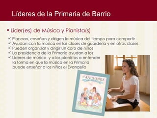 L íderes de la Primaria de Barrio L íder(es) de Música y Pianista(s)  Planean, enseñan y dirigen la m úsica del tiempo para compartir Ayudan con la música en las clases de guardería y en otras clases Pueden organizar y dirigir un coro de niños La presidencia de la Primaria ayudan a los  Líderes de música  y a los pianistas a entender la forma en que la música en la Primaria  puede enseñar a los niños el Evangelio 