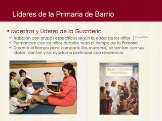 L íderes de la Primaria de Barrio Maestros y L íderes de la Guardería  Trabajan con grupos espec íficos según la edad de los niños Permancen con los niños durante todo el tiempo de la Primaria Durante el tiempo para compartir (los maestros) se sientan con sus  clases, cantan y los ayudan a participar con reverencia Pauta 5.5.4 