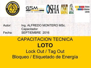 Autor: Ing. ALFREDO MONTERO MSc.
Capacitador
Fecha: SEPTIEMBRE 2016
CAPACITACION TECNICA
LOTO
Lock Out / Tag Out
Bloqueo / Etiquetado de Energía
 