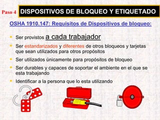 DISPOSITIVOS DE BLOQUEO Y ETIQUETADO
OSHA 1910.147: Requisitos de Dispositivos de bloqueo:
 Ser provistos a cada trabajador
 Ser estandarizados y diferentes de otros bloqueos y tarjetas
que sean utilizados para otros propósitos
 Ser utilizados únicamente para propósitos de bloqueo
 Ser durables y capaces de soportar el ambiente en el que se
esta trabajando
 Identificar a la persona que lo esta utilizando
Paso 4
 