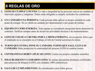 8 REGLAS DE ORO
1. LOTO SE CUMPLE Y PUNTO: La vida e integridad de las personas está en un candado al
intervenir equipos y máquinas. Todos están obligados a cumplir, incluidos los contratistas.
2. UN CANDADO UNA PERSONA: Cada persona debe aplicar su propio candado en cada
punto de energía. No es válido un candado por departamento o por grupo de trabajo.
3. EQUIPO EN CERO ENERGÍA: Todo equipo se considerará energizado hasta demostrar lo
contrario. Verificar siempre antes de iniciar las actividades técnicas o de mantenimiento.
4. LOTO SE COLOCA Y RETIRA POR LA MISMA PERSONA, sin excepción. Salvo que
el empleado no se encuentre en el trabajo, el Jefe de Central autorizara la rotura.
5. TURNO QUE ENTRA, PONE SU CANDADO, TURNO QUE SALE, LLEVA SU
CANDADO: Debe producirse la continuidad del proceso LOTO al cambiar turnos.
6. CONTRATISTAS DEBEN APLICAR LOTO: Usaran sus propios candados amarillos.
7. SOLO BLOQUEO Y CANDADOS LOTO: Se usaran únicamente productos certificados
para procesos de bloqueo LOTO, con candados 100% dieléctricos.
8. FALTA DE CUMPLIMIENTOS: Se considerarán como faltas graves.
 