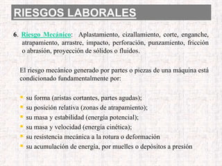 RIESGOS LABORALES
6. Riesgo Mecánico: Aplastamiento, cizallamiento, corte, enganche,
atrapamiento, arrastre, impacto, perforación, punzamiento, fricción
o abrasión, proyección de sólidos o fluidos.
El riesgo mecánico generado por partes o piezas de una máquina está
condicionado fundamentalmente por:
 su forma (aristas cortantes, partes agudas);
 su posición relativa (zonas de atrapamiento);
 su masa y estabilidad (energía potencial);
 su masa y velocidad (energía cinética);
 su resistencia mecánica a la rotura o deformación
 su acumulación de energía, por muelles o depósitos a presión
 