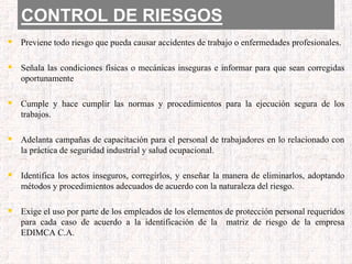 CONTROL DE RIESGOS
 Previene todo riesgo que pueda causar accidentes de trabajo o enfermedades profesionales.
 Señala las condiciones físicas o mecánicas inseguras e informar para que sean corregidas
oportunamente
 Cumple y hace cumplir las normas y procedimientos para la ejecución segura de los
trabajos.
 Adelanta campañas de capacitación para el personal de trabajadores en lo relacionado con
la práctica de seguridad industrial y salud ocupacional.
 Identifica los actos inseguros, corregirlos, y enseñar la manera de eliminarlos, adoptando
métodos y procedimientos adecuados de acuerdo con la naturaleza del riesgo.
 Exige el uso por parte de los empleados de los elementos de protección personal requeridos
para cada caso de acuerdo a la identificación de la matriz de riesgo de la empresa
EDIMCA C.A.
 
