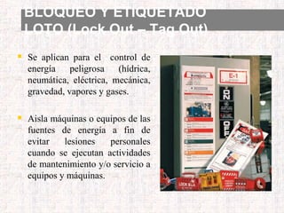 BLOQUEO Y ETIQUETADO
LOTO (Lock Out – Tag Out)
 Se aplican para el control de
energía peligrosa (hídrica,
neumática, eléctrica, mecánica,
gravedad, vapores y gases.
 Aisla máquinas o equipos de las
fuentes de energía a fin de
evitar lesiones personales
cuando se ejecutan actividades
de mantenimiento y/o servicio a
equipos y máquinas.
 