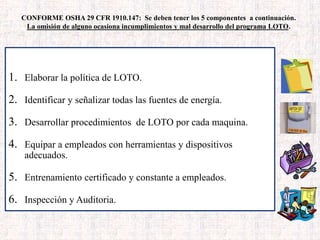 CONFORME OSHA 29 CFR 1910.147: Se deben tener los 5 componentes a continuación.
La omisión de alguno ocasiona incumplimientos y mal desarrollo del programa LOTO.
6 COMPONENTES – OSHA 29 CFR 1910.147
1. Elaborar la política de LOTO.
2. Identificar y señalizar todas las fuentes de energía.
3. Desarrollar procedimientos de LOTO por cada maquina.
4. Equipar a empleados con herramientas y dispositivos
adecuados.
5. Entrenamiento certificado y constante a empleados.
6. Inspección y Auditoria.
 