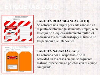 ETIQUETAS LOTO
TARJETA ROJA/BLANCA (LOTO)
Se colocará una tarjeta por cada candado en
el punto de bloqueo (aislamiento simple) ó en
las cajas de bloqueo (aislamiento múltiple)
indicando los datos de trabajo y el listado de
las personas que intervienen.
TARJETA NARANJA (CAE)
Es colocada por el responsable de la
actividad en los casos en que se requieren
realizar inspecciones o pruebas con el equipo
energizado.
 