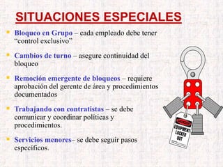 SITUACIONES ESPECIALES
 Bloqueo en Grupo – cada empleado debe tener
“control exclusivo”
 Cambios de turno – asegure continuidad del
bloqueo
 Remoción emergente de bloqueos – requiere
aprobación del gerente de área y procedimientos
documentados
 Trabajando con contratistas – se debe
comunicar y coordinar políticas y
procedimientos.
 Servicios menores– se debe seguir pasos
específicos.
 