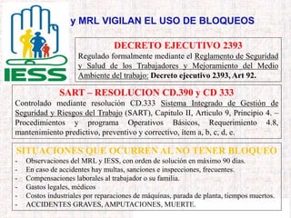 IESS y MRL VIGILAN EL USO DE BLOQUEOS
DECRETO EJECUTIVO 2393
Regulado formalmente mediante el Reglamento de Seguridad
y Salud de los Trabajadores y Mejoramiento del Medio
Ambiente del trabajo: Decreto ejecutivo 2393, Art 92.
SART – RESOLUCION CD.390 y CD 333
Controlado mediante resolución CD.333 Sistema Integrado de Gestión de
Seguridad y Riesgos del Trabajo (SART), Capitulo II, Articulo 9, Principio 4. –
Procedimientos y programa Operativos Básicos, Requerimiento 4.8,
mantenimiento predictivo, preventivo y correctivo, ítem a, b, c, d, e.
SITUACIONES QUE OCURREN AL NO TENER BLOQUEO
- Observaciones del MRL y IESS, con orden de solución en máximo 90 días.
- En caso de accidentes hay multas, sanciones e inspecciones, frecuentes.
- Compensaciones laborales al trabajador o su familia.
- Gastos legales, médicos
- Costos industriales por reparaciones de máquinas, parada de planta, tiempos muertos.
- ACCIDENTES GRAVES, AMPUTACIONES, MUERTE.
 
