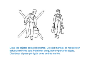 Lleve los objetos cerca del cuerpo. De esta manera, se requiere un
esfuerzo mínimo para mantener el equilibrio y portar el objeto.
Distribuya el peso por igual entre ambas manos.
 