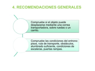 4. RECOMENDACIONES GENERALES
Compruebe si el objeto puede
desplazarse mediante una correa
transportadora, sobre ruedas o un
carrito.
Compruebe las condiciones del entrono:
pisos, ruta de transporte, obstáculos,
alumbrado suficiente, condiciones de
escaleras, puertas rampas.
 