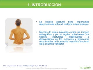 1. INTRODUCCION
Título de la presentación - 00 de mes de 0000 (Arial Regular 10 pts, RGB 27 65 139)
• La higiene postural tiene importantes
repercusiones sobre el sistema osteomuscular.
• Muchas de estas molestias cursan sin imagen
radiográfica y por lo regular, sobrevienen por
hábitos posturales inadecuados o
desequilibrios de los músculos y ligamentos
responsables de la armonía mecánico funcional
de la columna vertebral.
 