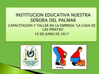 INSTITUCION EDUCATIVA NUESTRA
SEÑORA DEL PALMAR
CAPACITACION Y TALLER EN LA EMPRESA “LA CASA DE
LAS PIÑATAS”
10 DE JUNIO DE 2017
 
