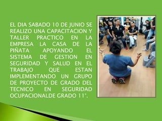 EL DIA SABADO 10 DE JUNIO SE
REALIZO UNA CAPACITACION Y
TALLER PRACTICO EN LA
EMPRESA LA CASA DE LA
PIÑATA APOYANDO EL
SISTEMA DE GESTION EN
SEGURIDAD Y SALUD EN EL
TRABAJO QUE ESTAN
IMPLEMENTANDO UN GRUPO
DE PROYECTO DE GRADO DEL
TECNICO EN SEGURIDAD
OCUPACIONALDE GRADO 11°.
 