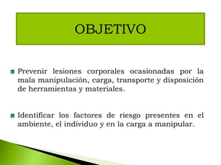OBJETIVO
Prevenir lesiones corporales ocasionadas por la
mala manipulación, carga, transporte y disposición
de herramientas y materiales.
Identificar los factores de riesgo presentes en el
ambiente, el individuo y en la carga a manipular.
 