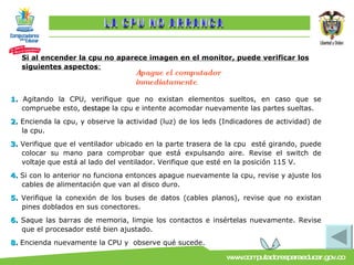 Si al encender la cpu no aparece imagen en el monitor, puede verificar los siguientes aspectos : 1.  A gitando la CPU, verifique que no existan elementos sueltos, en caso que se compruebe esto,  destape  la cpu e intente acomodar nuevamente las partes sueltas. 2.  Encienda la cpu, y observe la actividad (luz) de los leds (Indicadores de actividad) de la cpu. 3.  Verifique que el ventilador ubicado en la parte trasera de la cpu  esté girando, puede colocar su mano para comprobar que está expulsando aire. Revise el switch de voltaje que está al lado del ventilador. Verifique que esté en la posición 115 V. 4.  Si con lo anterior no funciona entonces apague nuevamente la cpu, revise y ajuste los cables de alimentación que van al disco duro. 5.  Verifique la conexión de los buses de datos (cables planos), revise que no existan pines doblados en sus conectores. 6.  Saque las barras de memoria, limpie los contactos e insértelas nuevamente. Revise que el procesador esté bien ajustado. 8.  Encienda nuevamente la CPU y  observe qué sucede. Apague el computador inmediatamente . LA CPU NO ARRANCA 