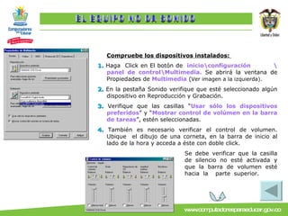 Compruebe los dispositivos instalados:  1.  Haga  Click en El botón de   inicio\configuración \panel de control\Multimedia.   Se abrirá la ventana de Propiedades de  Multimedia  ( Ver imagen a la izquierda). 2.  En la pestaña Sonido verifique que esté seleccionado algún dispositivo en Reproducción y Grabación. 3.  Verifique que las casillas “ Usar sólo los dispositivos preferidos ” y “ Mostrar control de volúmen en la barra de tareas ”, estén seleccionadas. 4.  También es necesario verificar el control de volumen. Ubique  el dibujo de una corneta, en la barra de inicio al lado de la hora y acceda a éste con doble click.  Se debe verificar que la casilla de silencio no esté activada y que la barra de volumen esté hacia la  parte superior. EL EQUIPO NO DA SONIDO 