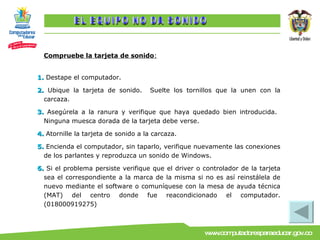 Compruebe la tarjeta de sonido : 1.  Destape el computador. 2.  Ubique la tarjeta de sonido.  Suelte los tornillos que la unen con la carcaza. 3.  Asegúrela a la ranura y verifique que haya quedado bien introducida.  Ninguna muesca dorada de la tarjeta debe verse. 4.  Atornille la tarjeta de sonido a la carcaza. 5.  Encienda el computador, sin taparlo, verifique nuevamente las conexiones de los parlantes y reproduzca un sonido de Windows. 6.  Si el problema persiste verifique que el driver o controlador de la tarjeta sea el correspondiente a la marca de la misma si no es así reinstálela de nuevo mediante el software o comuníquese con la mesa de ayuda técnica (MAT) del centro donde fue reacondicionado el computador.(018000919275) EL EQUIPO NO DA SONIDO 