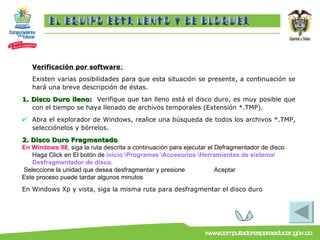Verificación por software : Existen varias posibilidades para que esta situación se presente, a continuación se hará una breve descripción de éstas. 1. Disco Duro lleno:   Verifique que tan lleno está el disco duro, es muy posible que con el tiempo se haya llenado de archivos temporales (Extensión *.TMP). Abra el explorador de Windows, realice una búsqueda de todos los archivos *.TMP, selecciónelos y bórrelos. 2. Disco Duro Fragmentado En Windows 98 , siga la ruta descrita a continuación para ejecutar el Defragmentador de disco Haga Click en El botón de   inicio \Programas \Accesorios \Herramientas de sistema\ Desfragmentador de disco. Seleccione la unidad que desea desfragmentar y presione  Aceptar Este proceso puede tardar algunos minutos En Windows Xp y vista, siga la misma ruta para desfragmentar el disco duro  EL EQUIPO ESTA LENTO Y SE BLOQUEA 