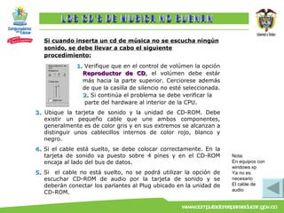 Si cuando inserta un cd de música no se escucha ningún sonido, se debe llevar a cabo el siguiente procedimiento: 1.  Verifique que en el control de volúmen la opción  Reproductor de CD , el volúmen debe estár más hacia la parte superior. Cerciorese además de que la casilla de silencio no esté seleccionada.  2.  Si continúa el problema se debe verificar la  parte del hardware al interior de la CPU. 3.  Ubique la tarjeta de sonido y la unidad de CD-ROM. Debe existir un pequeño cable que une ambos componentes, generalmente es de color gris y en sus extremos se alcanzan a distinguir unos cablecillos internos de color rojo, blanco y negro. 4.  Si el cable está suelto, se debe colocar correctamente. En la tarjeta de sonido va puesto sobre 4 pines y en el CD-ROM encaja al lado del bus de datos. 5.  Si   el cable no está suelto, no se podrá utilizar la opción de escuchar CD-ROM de audio por la tarjeta de sonido y se deberán conectar los parlantes al Plug ubicado en la unidad de CD-ROM. LOS CD´S DE MUSICA NO SUENAN Nota: En equipos con windows xp Ya no es necesario  El cable de audio 